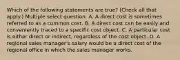 Which of the following statements are true? (Check all that apply.) Multiple select question. A. A direct cost is sometimes referred to as a common cost. B. A direct cost can be easily and conveniently traced to a specific cost object. C. A particular cost is either direct or indirect, regardless of the cost object. D. A regional sales manager's salary would be a direct cost of the regional office in which the sales manager works.