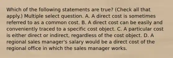 Which of the following statements are true? (Check all that apply.) Multiple select question. A. A direct cost is sometimes referred to as a common cost. B. A direct cost can be easily and conveniently traced to a specific cost object. C. A particular cost is either direct or indirect, regardless of the cost object. D. A regional sales manager's salary would be a direct cost of the regional office in which the sales manager works.