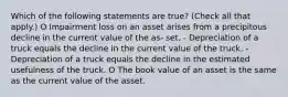 Which of the following statements are true? (Check all that apply.) O Impairment loss on an asset arises from a precipitous decline in the current value of the as- set. - Depreciation of a truck equals the decline in the current value of the truck. - Depreciation of a truck equals the decline in the estimated usefulness of the truck. O The book value of an asset is the same as the current value of the asset.