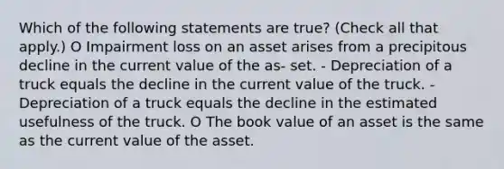 Which of the following statements are true? (Check all that apply.) O Impairment loss on an asset arises from a precipitous decline in the current value of the as- set. - Depreciation of a truck equals the decline in the current value of the truck. - Depreciation of a truck equals the decline in the estimated usefulness of the truck. O The book value of an asset is the same as the current value of the asset.