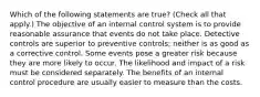 Which of the following statements are true? (Check all that apply.) The objective of an internal control system is to provide reasonable assurance that events do not take place. Detective controls are superior to preventive controls; neither is as good as a corrective control. Some events pose a greater risk because they are more likely to occur. The likelihood and impact of a risk must be considered separately. The benefits of an internal control procedure are usually easier to measure than the costs.