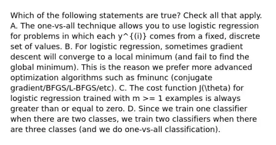 Which of the following statements are true? Check all that apply. A. The one-vs-all technique allows you to use logistic regression for problems in which each y^(i) comes from a fixed, discrete set of values. B. For logistic regression, sometimes gradient descent will converge to a local minimum (and fail to find the global minimum). This is the reason we prefer more advanced optimization algorithms such as fminunc (conjugate gradient/BFGS/L-BFGS/etc). C. The cost function J(theta) for logistic regression trained with m >= 1 examples is always greater than or equal to zero. D. Since we train one classifier when there are two classes, we train two classifiers when there are three classes (and we do one-vs-all classification).