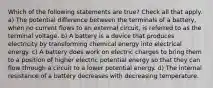 Which of the following statements are true? Check all that apply. a) The potential difference between the terminals of a battery, when no current flows to an external circuit, is referred to as the terminal voltage. b) A battery is a device that produces electricity by transforming chemical energy into electrical energy. c) A battery does work on electric charges to bring them to a position of higher electric potential energy so that they can flow through a circuit to a lower potential energy. d) The internal resistance of a battery decreases with decreasing temperature.