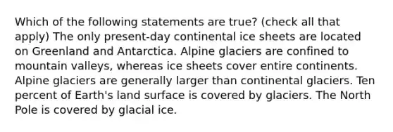 Which of the following statements are true? (check all that apply) The only present-day continental ice sheets are located on Greenland and Antarctica. Alpine glaciers are confined to mountain valleys, whereas ice sheets cover entire continents. Alpine glaciers are generally larger than continental glaciers. Ten percent of Earth's land surface is covered by glaciers. The North Pole is covered by glacial ice.