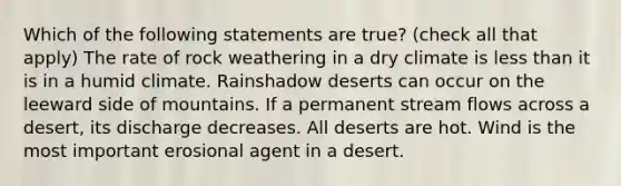 Which of the following statements are true? (check all that apply) The rate of rock weathering in a dry climate is less than it is in a humid climate. Rainshadow deserts can occur on the leeward side of mountains. If a permanent stream flows across a desert, its discharge decreases. All deserts are hot. Wind is the most important erosional agent in a desert.