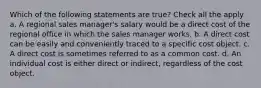 Which of the following statements are true? Check all the apply a. A regional sales manager's salary would be a direct cost of the regional office in which the sales manager works. b. A direct cost can be easily and conveniently traced to a specific cost object. c. A direct cost is sometimes referred to as a common cost. d. An individual cost is either direct or indirect, regardless of the cost object.