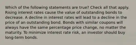 Which of the following statements are true? Check all that apply. Rising interest rates cause the value of outstanding bonds to decrease. A decline in interest rates will lead to a decline in the price of an outstanding bond. Bonds with similar coupons will always have the same percentage price change, no matter the maturity. To minimize interest rate risk, an investor should buy long-term bonds.