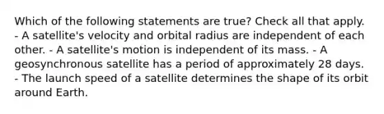 Which of the following statements are true? Check all that apply. - A satellite's velocity and orbital radius are independent of each other. - A satellite's motion is independent of its mass. - A geosynchronous satellite has a period of approximately 28 days. - The launch speed of a satellite determines the shape of its orbit around Earth.