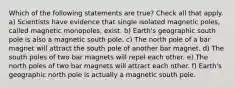 Which of the following statements are true? Check all that apply. a) Scientists have evidence that single isolated magnetic poles, called magnetic monopoles, exist. b) Earth's geographic south pole is also a magnetic south pole. c) The north pole of a bar magnet will attract the south pole of another bar magnet. d) The south poles of two bar magnets will repel each other. e) The north poles of two bar magnets will attract each other. f) Earth's geographic north pole is actually a magnetic south pole.