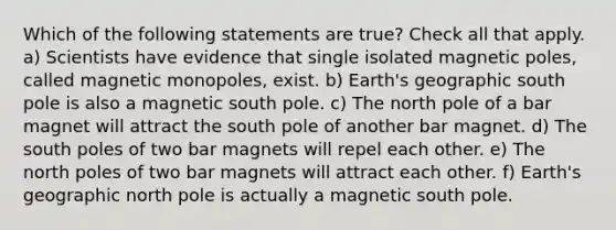 Which of the following statements are true? Check all that apply. a) Scientists have evidence that single isolated magnetic poles, called magnetic monopoles, exist. b) Earth's geographic south pole is also a magnetic south pole. c) The north pole of a bar magnet will attract the south pole of another bar magnet. d) The south poles of two bar magnets will repel each other. e) The north poles of two bar magnets will attract each other. f) Earth's geographic north pole is actually a magnetic south pole.