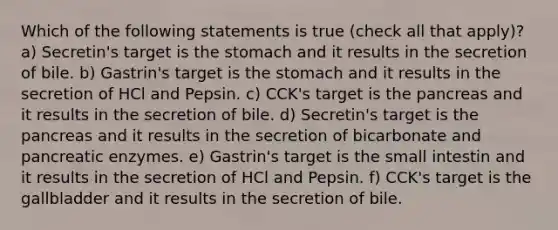 Which of the following statements is true (check all that apply)? a) Secretin's target is the stomach and it results in the secretion of bile. b) Gastrin's target is the stomach and it results in the secretion of HCl and Pepsin. c) CCK's target is the pancreas and it results in the secretion of bile. d) Secretin's target is the pancreas and it results in the secretion of bicarbonate and pancreatic enzymes. e) Gastrin's target is the small intestin and it results in the secretion of HCl and Pepsin. f) CCK's target is the gallbladder and it results in the secretion of bile.