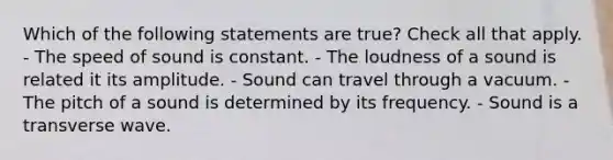 Which of the following statements are true? Check all that apply. - The speed of sound is constant. - The loudness of a sound is related it its amplitude. - Sound can travel through a vacuum. - The pitch of a sound is determined by its frequency. - Sound is a transverse wave.