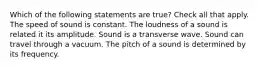 Which of the following statements are true? Check all that apply. The speed of sound is constant. The loudness of a sound is related it its amplitude. Sound is a transverse wave. Sound can travel through a vacuum. The pitch of a sound is determined by its frequency.