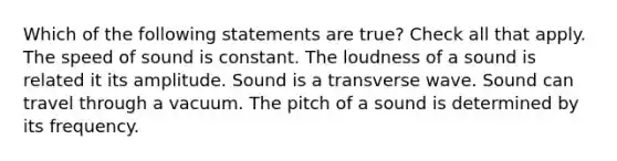 Which of the following statements are true? Check all that apply. The speed of sound is constant. The loudness of a sound is related it its amplitude. Sound is a transverse wave. Sound can travel through a vacuum. The pitch of a sound is determined by its frequency.