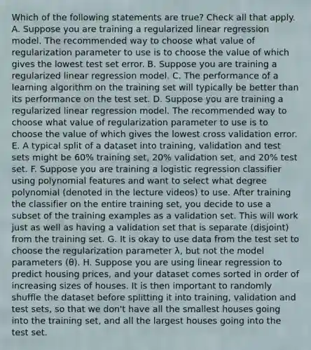 Which of the following statements are true? Check all that apply. A. Suppose you are training a regularized linear regression model. The recommended way to choose what value of regularization parameter to use is to choose the value of which gives the lowest test set error. B. Suppose you are training a regularized linear regression model. C. The performance of a learning algorithm on the training set will typically be better than its performance on the test set. D. Suppose you are training a regularized linear regression model. The recommended way to choose what value of regularization parameter to use is to choose the value of which gives the lowest cross validation error. E. A typical split of a dataset into training, validation and test sets might be 60% training set, 20% validation set, and 20% test set. F. Suppose you are training a logistic regression classifier using polynomial features and want to select what degree polynomial (denoted in the lecture videos) to use. After training the classifier on the entire training set, you decide to use a subset of the training examples as a validation set. This will work just as well as having a validation set that is separate (disjoint) from the training set. G. It is okay to use data from the test set to choose the regularization parameter λ, but not the model parameters (θ). H. Suppose you are using linear regression to predict housing prices, and your dataset comes sorted in order of increasing sizes of houses. It is then important to randomly shuffle the dataset before splitting it into training, validation and test sets, so that we don't have all the smallest houses going into the training set, and all the largest houses going into the test set.