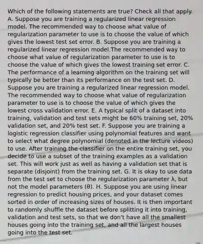 Which of the following statements are true? Check all that apply. A. Suppose you are training a regularized linear regression model. The recommended way to choose what value of regularization parameter to use is to choose the value of which gives the lowest test set error. B. Suppose you are training a regularized linear regression model.The recommended way to choose what value of regularization parameter to use is to choose the value of which gives the lowest training set error. C. The performance of a learning algorithm on the training set will typically be better than its performance on the test set. D. Suppose you are training a regularized linear regression model. The recommended way to choose what value of regularization parameter to use is to choose the value of which gives the lowest cross validation error. E. A typical split of a dataset into training, validation and test sets might be 60% training set, 20% validation set, and 20% test set. F. Suppose you are training a logistic regression classifier using polynomial features and want to select what degree polynomial (denoted in the lecture videos) to use. After training the classifier on the entire training set, you decide to use a subset of the training examples as a validation set. This will work just as well as having a validation set that is separate (disjoint) from the training set. G. It is okay to use data from the test set to choose the regularization parameter λ, but not the model parameters (θ). H. Suppose you are using linear regression to predict housing prices, and your dataset comes sorted in order of increasing sizes of houses. It is then important to randomly shuffle the dataset before splitting it into training, validation and test sets, so that we don't have all the smallest houses going into the training set, and all the largest houses going into the test set.