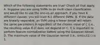 Which of the following statements are true? Check all that apply. A. Suppose you are using SVMs to do multi-class classification and would like to use the one-vs-all approach. If you have K different classes, you will train K-1 different SVMs. B. If the data are linearly separable, an SVM using a linear kernel will return the same parameters θ regardless of the chosen value of C (i.e., the resulting value θ of does not depend on C. It is important to perform feature normalization before using the Gaussian kernel. D. The maximum value of the Gaussian kernel (i.e., sim(x,l(1) ) is 1.