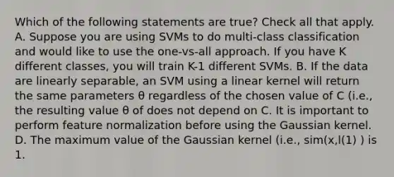 Which of the following statements are true? Check all that apply. A. Suppose you are using SVMs to do multi-class classification and would like to use the one-vs-all approach. If you have K different classes, you will train K-1 different SVMs. B. If the data are linearly separable, an SVM using a linear kernel will return the same parameters θ regardless of the chosen value of C (i.e., the resulting value θ of does not depend on C. It is important to perform feature normalization before using the Gaussian kernel. D. The maximum value of the Gaussian kernel (i.e., sim(x,l(1) ) is 1.