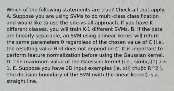 Which of the following statements are true? Check all that apply. A. Suppose you are using SVMs to do multi-class classification and would like to use the one-vs-all approach. If you have K different classes, you will train K-1 different SVMs. B. If the data are linearly separable, an SVM using a linear kernel will return the same parameters θ regardless of the chosen value of C (i.e., the resulting value θ of does not depend on C. It is important to perform feature normalization before using the Gaussian kernel. D. The maximum value of the Gaussian kernel (i.e., sim(x,l(1) ) is 1. E. Suppose you have 2D input examples (ie, x(i) thuộc R^2 ). The decision boundary of the SVM (with the linear kernel) is a straight line.