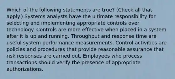 Which of the following statements are true? (Check all that apply.) Systems analysts have the ultimate responsibility for selecting and implementing appropriate controls over technology. Controls are more effective when placed in a system after it is up and running. Throughput and response time are useful system performance measurements. Control activities are policies and procedures that provide reasonable assurance that risk responses are carried out. Employees who process transactions should verify the presence of appropriate authorizations.