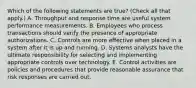 Which of the following statements are true? (Check all that apply.) A. Throughput and response time are useful system performance measurements. B. Employees who process transactions should verify the presence of appropriate authorizations. C. Controls are more effective when placed in a system after it is up and running. D. Systems analysts have the ultimate responsibility for selecting and implementing appropriate controls over technology. E. Control activities are policies and procedures that provide reasonable assurance that risk responses are carried out.