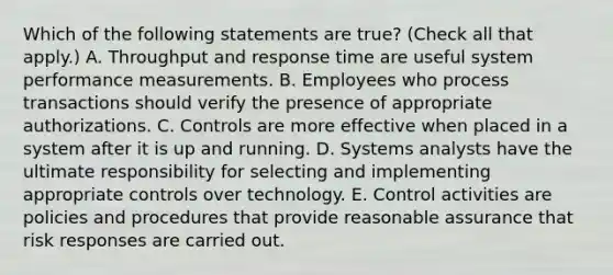 Which of the following statements are true? (Check all that apply.) A. Throughput and response time are useful system performance measurements. B. Employees who process transactions should verify the presence of appropriate authorizations. C. Controls are more effective when placed in a system after it is up and running. D. Systems analysts have the ultimate responsibility for selecting and implementing appropriate controls over technology. E. Control activities are policies and procedures that provide reasonable assurance that risk responses are carried out.