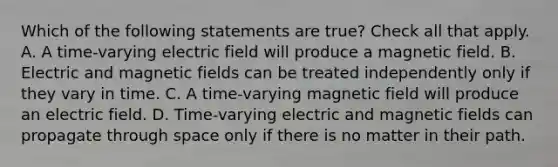 Which of the following statements are true? Check all that apply. A. A time-varying electric field will produce a magnetic field. B. Electric and magnetic fields can be treated independently only if they vary in time. C. A time-varying magnetic field will produce an electric field. D. Time-varying electric and magnetic fields can propagate through space only if there is no matter in their path.