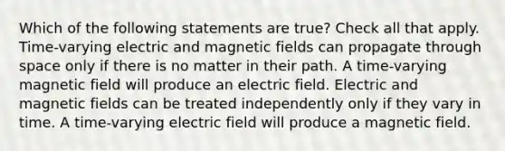 Which of the following statements are true? Check all that apply. Time-varying electric and <a href='https://www.questionai.com/knowledge/kqorUT4tK2-magnetic-fields' class='anchor-knowledge'>magnetic fields</a> can propagate through space only if there is no matter in their path. A time-varying magnetic field will produce an electric field. Electric and magnetic fields can be treated independently only if they vary in time. A time-varying electric field will produce a magnetic field.