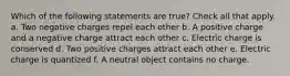 Which of the following statements are true? Check all that apply. a. Two negative charges repel each other b. A positive charge and a negative charge attract each other c. Electric charge is conserved d. Two positive charges attract each other e. Electric charge is quantized f. A neutral object contains no charge.