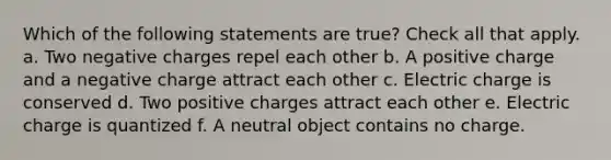 Which of the following statements are true? Check all that apply. a. Two negative charges repel each other b. A positive charge and a negative charge attract each other c. Electric charge is conserved d. Two positive charges attract each other e. Electric charge is quantized f. A neutral object contains no charge.