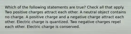 Which of the following statements are true? Check all that apply. Two positive charges attract each other. A neutral object contains no charge. A positive charge and a negative charge attract each other. Electric charge is quantized. Two negative charges repel each other. Electric charge is conserved.