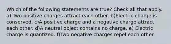 Which of the following statements are true? Check all that apply. a) Two positive charges attract each other. b)Electric charge is conserved. c)A positive charge and a negative charge attract each other. d)A neutral object contains no charge. e) Electric charge is quantized. f)Two negative charges repel each other.