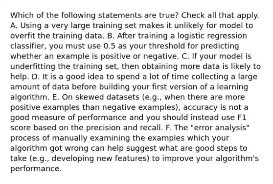 Which of the following statements are true? Check all that apply. A. Using a very large training set makes it unlikely for model to overfit the training data. B. After training a logistic regression classifier, you must use 0.5 as your threshold for predicting whether an example is positive or negative. C. If your model is underfitting the training set, then obtaining more data is likely to help. D. It is a good idea to spend a lot of time collecting a large amount of data before building your first version of a learning algorithm. E. On skewed datasets (e.g., when there are more positive examples than negative examples), accuracy is not a good measure of performance and you should instead use F1 score based on the precision and recall. F. The "error analysis" process of manually examining the examples which your algorithm got wrong can help suggest what are good steps to take (e.g., developing new features) to improve your algorithm's performance.