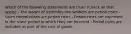 Which of the following statements are true? (Check all that apply) - The wages of assembly-line workers are period costs - Sales commissions are period costs - Period costs are expensed in the same period in which they are incurred - Period costs are included as part of the cost of goods