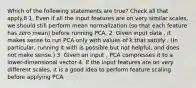 Which of the following statements are true? Check all that apply.8 1. Even if all the input features are on very similar scales, we should still perform mean normalization (so that each feature has zero mean) before running PCA. 2. Given input data , it makes sense to run PCA only with values of k that satisfy . (In particular, running it with is possible but not helpful, and does not make sense.) 3. Given an input , PCA compresses it to a lower-dimensional vector 4. If the input features are on very different scales, it is a good idea to perform feature scaling before applying PCA.