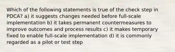 Which of the following statements is true of the check step in PDCA? a) it suggests changes needed before full-scale implementation b) it takes permanent countermeasures to improve outcomes and process results c) it makes temporary fixed to enable full-scale implementation d) it is commonly regarded as a pilot or test step