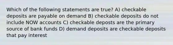 Which of the following statements are true? A) checkable deposits are payable on demand B) checkable deposits do not include NOW accounts C) checkable deposts are the primary source of bank funds D) demand deposits are checkable deposits that pay interest