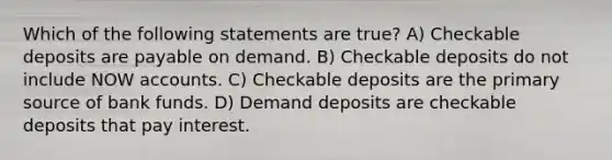 Which of the following statements are true? A) Checkable deposits are payable on demand. B) Checkable deposits do not include NOW accounts. C) Checkable deposits are the primary source of bank funds. D) Demand deposits are checkable deposits that pay interest.