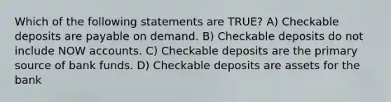 Which of the following statements are TRUE? A) Checkable deposits are payable on demand. B) Checkable deposits do not include NOW accounts. C) Checkable deposits are the primary source of bank funds. D) Checkable deposits are assets for the bank