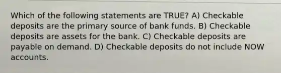 Which of the following statements are TRUE? A) Checkable deposits are the primary source of bank funds. B) Checkable deposits are assets for the bank. C) Checkable deposits are payable on demand. D) Checkable deposits do not include NOW accounts.