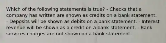 Which of the following statements is true? - Checks that a company has written are shown as credits on a bank statement. - Deposits will be shown as debits on a bank statement. - Interest revenue will be shown as a credit on a bank statement. - Bank services charges are not shown on a bank statement.