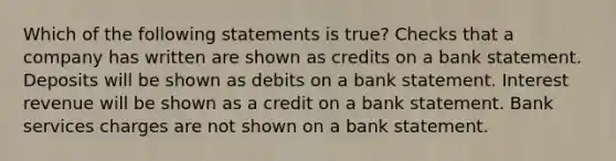 Which of the following statements is true? Checks that a company has written are shown as credits on a bank statement. Deposits will be shown as debits on a bank statement. Interest revenue will be shown as a credit on a bank statement. Bank services charges are not shown on a bank statement.