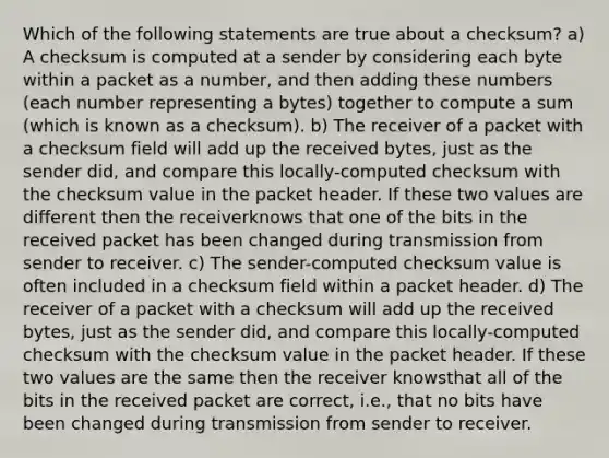 Which of the following statements are true about a checksum? a) A checksum is computed at a sender by considering each byte within a packet as a number, and then adding these numbers (each number representing a bytes) together to compute a sum (which is known as a checksum). b) The receiver of a packet with a checksum field will add up the received bytes, just as the sender did, and compare this locally-computed checksum with the checksum value in the packet header. If these two values are different then the receiverknows that one of the bits in the received packet has been changed during transmission from sender to receiver. c) The sender-computed checksum value is often included in a checksum field within a packet header. d) The receiver of a packet with a checksum will add up the received bytes, just as the sender did, and compare this locally-computed checksum with the checksum value in the packet header. If these two values are the same then the receiver knowsthat all of the bits in the received packet are correct, i.e., that no bits have been changed during transmission from sender to receiver.