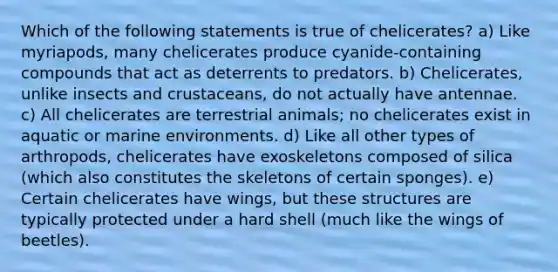 Which of the following statements is true of chelicerates? a) Like myriapods, many chelicerates produce cyanide-containing compounds that act as deterrents to predators. b) Chelicerates, unlike insects and crustaceans, do not actually have antennae. c) All chelicerates are terrestrial animals; no chelicerates exist in aquatic or marine environments. d) Like all other types of arthropods, chelicerates have exoskeletons composed of silica (which also constitutes the skeletons of certain sponges). e) Certain chelicerates have wings, but these structures are typically protected under a hard shell (much like the wings of beetles).