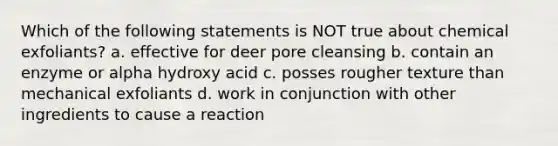 Which of the following statements is NOT true about chemical exfoliants? a. effective for deer pore cleansing b. contain an enzyme or alpha hydroxy acid c. posses rougher texture than mechanical exfoliants d. work in conjunction with other ingredients to cause a reaction