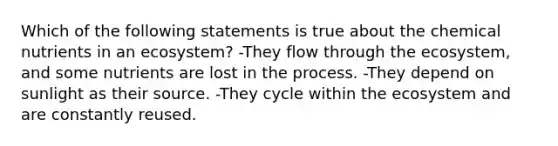 Which of the following statements is true about the chemical nutrients in an ecosystem? -They flow through <a href='https://www.questionai.com/knowledge/k49x5J3j3W-the-ecosystem' class='anchor-knowledge'>the ecosystem</a>, and some nutrients are lost in the process. -They depend on sunlight as their source. -They cycle within the ecosystem and are constantly reused.