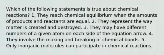 Which of the following statements is true about <a href='https://www.questionai.com/knowledge/kc6NTom4Ep-chemical-reactions' class='anchor-knowledge'>chemical reactions</a>? 1. They reach chemical equilibrium when the amounts of products and reactants are equal. 2. They represent the way matter is created and destroyed. 3. They may have different numbers of a given atom on each side of the equation arrow. 4. They involve the making and breaking of chemical bonds. 5. Only in<a href='https://www.questionai.com/knowledge/kjUwUacPFG-organic-molecules' class='anchor-knowledge'>organic molecules</a> can participate in chemical reactions.