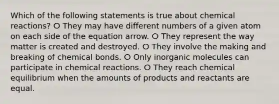 Which of the following statements is true about chemical reactions? ⵔ They may have different numbers of a given atom on each side of the equation arrow. ⵔ They represent the way matter is created and destroyed. ⵔ They involve the making and breaking of chemical bonds. ⵔ Only inorganic molecules can participate in chemical reactions. ⵔ They reach chemical equilibrium when the amounts of products and reactants are equal.