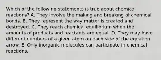 Which of the following statements is true about chemical reactions? A. They involve the making and breaking of chemical bonds. B. They represent the way matter is created and destroyed. C. They reach chemical equilibrium when the amounts of products and reactants are equal. D. They may have different numbers of a given atom on each side of the equation arrow. E. Only inorganic molecules can participate in chemical reactions.