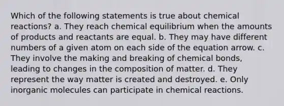 Which of the following statements is true about <a href='https://www.questionai.com/knowledge/kc6NTom4Ep-chemical-reactions' class='anchor-knowledge'>chemical reactions</a>? a. They reach chemical equilibrium when the amounts of products and reactants are equal. b. They may have different numbers of a given atom on each side of the equation arrow. c. They involve the making and breaking of chemical bonds, leading to changes in the composition of matter. d. They represent the way matter is created and destroyed. e. Only in<a href='https://www.questionai.com/knowledge/kjUwUacPFG-organic-molecules' class='anchor-knowledge'>organic molecules</a> can participate in chemical reactions.